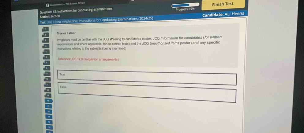 The Exams Office
Question: 63. Instructions for conducting examinations Finish Test
Section: Section Progress 65%
Test: Unit 1 (New Invigilators) : Instructions for Conducting Examinations (2024/25) Candidate: ALI Heena
True or False?
Invigillators must be familiar with the JCQ Warning to candidates poster, JCQ Information for candidates (for written
examinations and where applicable, for on-screen tests) and the JCQ Unauthorised iterns poster (and any specific
instructions relating to the subject(s) being examined)
Reference: ICE 12.9 (Invigilation arrangements)
True
False