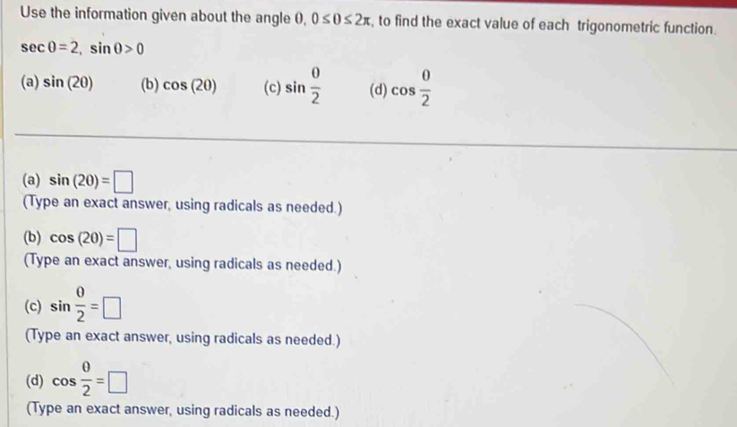 Use the information given about the angle 0, 0≤ 0≤ 2π , to find the exact value of each trigonometric function.
sec θ =2, sin θ >0
(a) sin (20) (b) cos (20) (c) sin  0/2  (d) cos  0/2 
(a) sin (20)=□
(Type an exact answer, using radicals as needed.)
(b) cos (20)=□
(Type an exact answer, using radicals as needed.)
(c) sin  0/2 =□
(Type an exact answer, using radicals as needed.)
(d) cos  θ /2 =□
(Type an exact answer, using radicals as needed.)