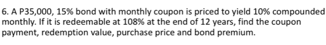 A P35,000, 15% bond with monthly coupon is priced to yield 10% compounded 
monthly. If it is redeemable at 108% at the end of 12 years, find the coupon 
payment, redemption value, purchase price and bond premium.