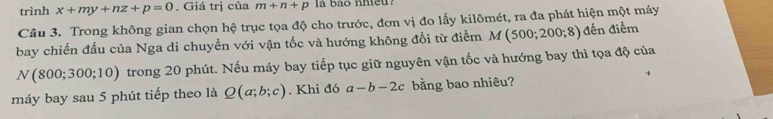 trình x+my+nz+p=0. Giá trị của m+n+p la bao nhieu? 
Câu 3. Trong không gian chọn hệ trục tọa độ cho trước, đơn vị đo lấy kilômét, ra đa phát hiện một máy 
bay chiến đấu của Nga di chuyển với vận tốc và hướng không đổi từ điểm M(500;200;8) đến điểm
N(800;300;10) trong 20 phút. Nếu máy bay tiếp tục giữ nguyên vận tốc và hướng bay thì tọa độ của 
máy bay sau 5 phút tiếp theo là Q(a;b;c). Khi đó a-b-2c bằng bao nhiêu?