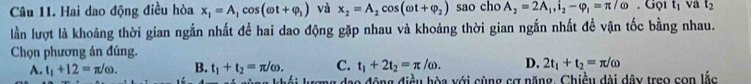 Hai dao động điều hòa x_1=A_1cos (omega t+varphi _1) và x_2=A_2cos (omega t+varphi _2) sao cho A_2=2A_1, i_2-varphi _1=π /omega.GQ t_1 và t_2
lần lượt là khoảng thời gian ngắn nhất đề hai dao động gặp nhau và khoảng thời gian ngắn nhất đề vận tốc bằng nhau.
Chọn phương án đúng.
A. t_1+12=π /omega. B. t_1+t_2=π /omega. C. t_1+2t_2=π /omega. D. 2t_1+t_2=π /omega
lượng đạo động điều hòa với cùng cơ năng, Chiều đài dây treo con lắc