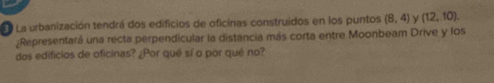 La urbanización tendrá dos edificios de oficinas construidos en los puntos (8,4) y (12,10). 
Representará una recta perpendicular la distancia más corta entre Moonbeam Drive y los 
dos edificios de oficinas? ¿Por qué sí o por qué no?