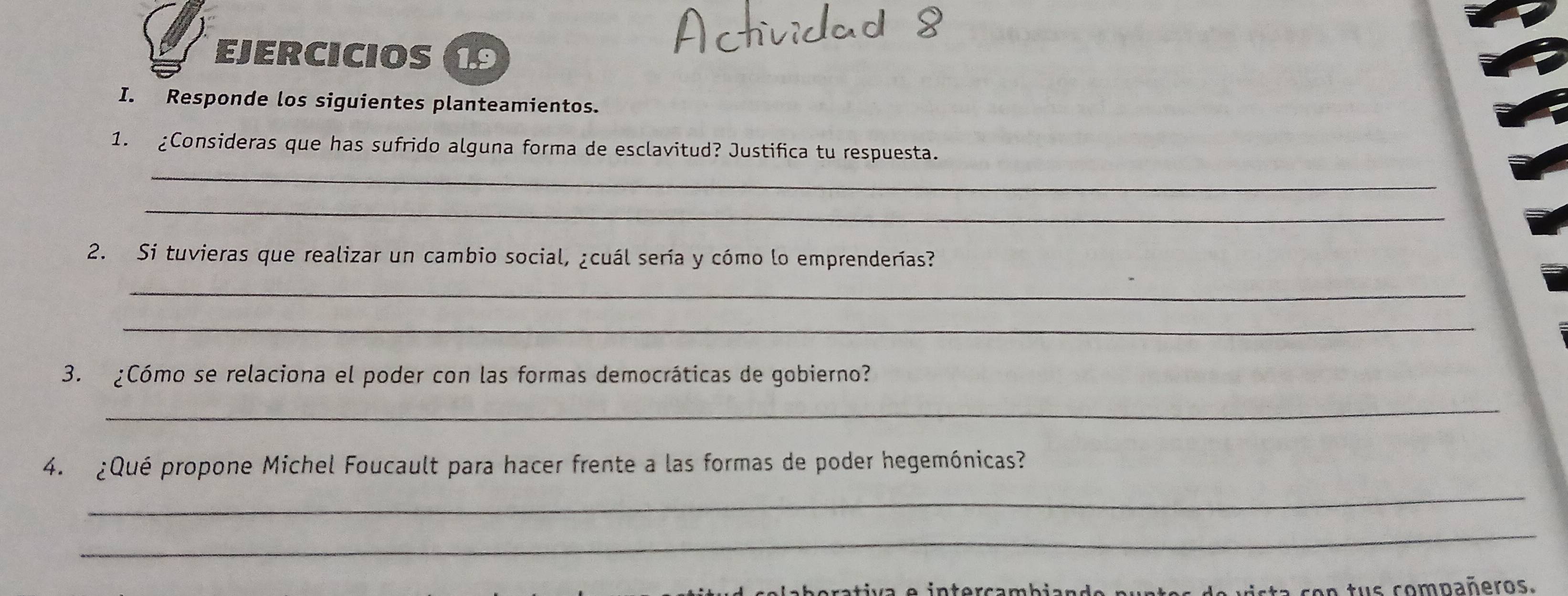 EJERCICIOS 1.9 
I. Responde los siguientes planteamientos. 
1. ¿Consideras que has sufrido alguna forma de esclavitud? Justifica tu respuesta. 
_ 
_ 
2. Si tuvieras que realizar un cambio social, ¿cuál sería y cómo lo emprenderías? 
_ 
_ 
3. ¿Cómo se relaciona el poder con las formas democráticas de gobierno? 
_ 
4. ¿Qué propone Michel Foucault para hacer frente a las formas de poder hegemónicas? 
_ 
_ 
ista con tus compañeros.