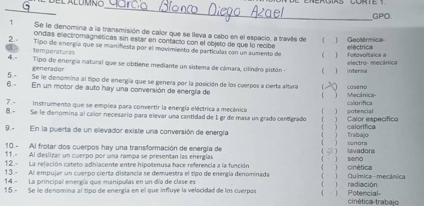 ENERGIAS CORTE 1.
_
_
GPO.
1 Se le denomina a la transmisión de calor que se lleva a cabo en el espacio, a través de  ) Geotérmica-
ondas electromagnéticas sin estar en contacto con el objeto de que lo recibe
2.- Tipo de energía que se manifiesta por el movimiento de partículas con un aumento de
eléctrica
3.- temperaturas
 ) Fotovoltaica a
electro- mecánica
4.- Tipo de energía natural que se obtiene mediante un sistema de cámara, cilindro pistón -
generador
 ) interna
5.- Se le denomina al tipo de energía que se genera por la posición de los cuerpos a cierta altura ( 
6.- En un motor de auto hay una conversión de energía de coseno
 ) Mecánica-
calorífica
7.-  Instrumento que se emplea para convertir la energía eléctrica a mecánica
) potencial
8.- Se le denomina al calor necesario para elevar una cantidad de 1 gr de masa un grado centígrado  )Calor específico
( ) calorífica
9.- En la puerta de un elevador existe una conversión de energía  Trabajo
  sonora
10.- Al frotar dos cuerpos hay una transformación de energía de
 lavadora
11.- Al deslizar un cuerpo por una rampa se presentan las energías seño
( )
12.- La relación cateto adhiacente entre hipotenusa hace referencia a la función ( ) cinética
13.- Al empujar un cuerpo cierta distancia se demuestra el tipo de energía denominada ( ) Química--mecánica
14.- La principal energía que manipulas en un día de clase es ( ) radiación
15.- Se le denomina al tipo de energía en el que influye la velocidad de los cuerpos Potencial-
(
cinética-trabajo