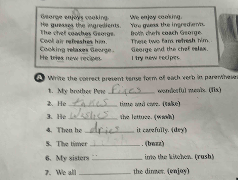 George enjoys cooking. We enjoy cooking. 
He guesses the ingredients. You guess the ingredients. 
The chef coaches George. Both chefs coach George. 
Cool air refreshes him. These two fans refresh him. 
Cooking relaxes George.. George and the chef relax. 
He tries new recipes. I try new recipes. 
C Write the correct present tense form of each verb in parentheses 
1. My brother Pete _wonderful meals. (fix) 
2. He _time and care. (take) 
3. He _the lettuce. (wash) 
4. Then he _it carefully. (dry) 
5. The timer _. (buzz) 
6. My sisters _into the kitchen. (rush) 
7. We all _the dinner. (enjoy)