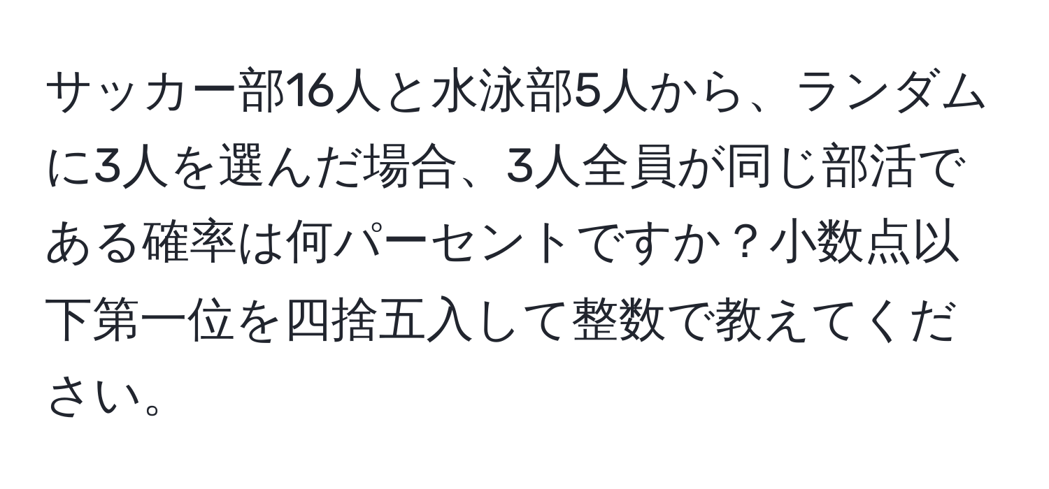 サッカー部16人と水泳部5人から、ランダムに3人を選んだ場合、3人全員が同じ部活である確率は何パーセントですか？小数点以下第一位を四捨五入して整数で教えてください。