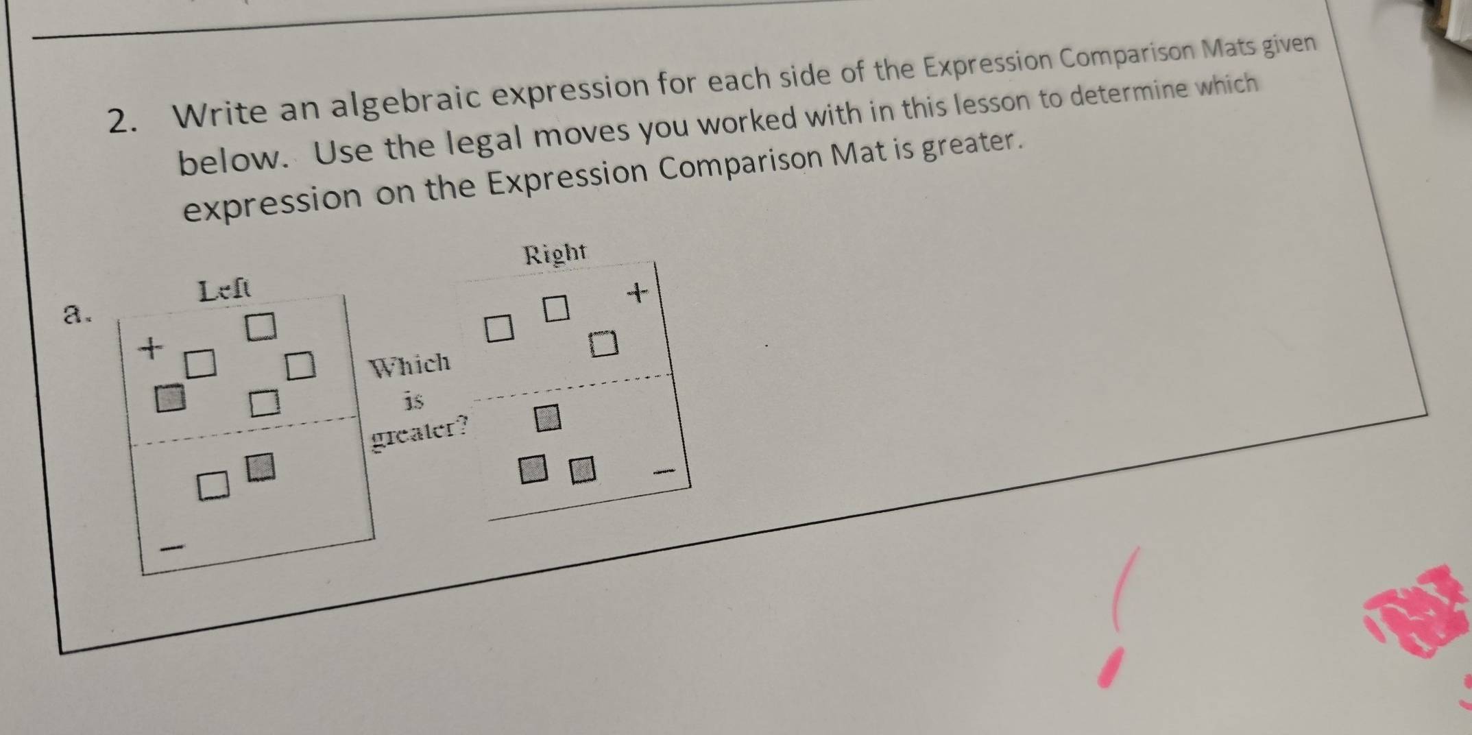 Write an algebraic expression for each side of the Expression Comparison Mats given 
below. Use the legal moves you worked with in this lesson to determine which 
expression on the Expression Comparison Mat is greater. 
Right 
+ 
a.