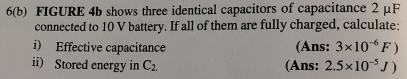 6(b) FIGURE 4b shows three identical capacitors of capacitance 2 μF
connected to 10 V battery. If all of them are fully charged, calculate: 
i) Effective capacitance (Ans: 3* 10^(-6)F)
ii) Stored energy in C_2. (Ans: 2.5* 10^(-5)J)