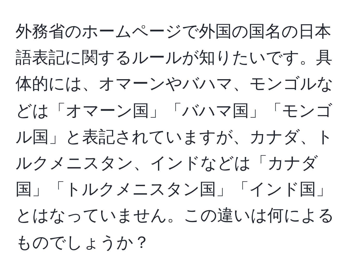 外務省のホームページで外国の国名の日本語表記に関するルールが知りたいです。具体的には、オマーンやバハマ、モンゴルなどは「オマーン国」「バハマ国」「モンゴル国」と表記されていますが、カナダ、トルクメニスタン、インドなどは「カナダ国」「トルクメニスタン国」「インド国」とはなっていません。この違いは何によるものでしょうか？