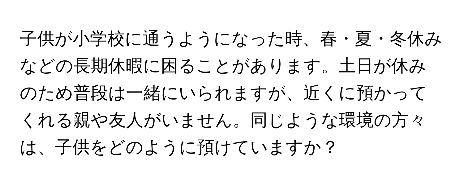 子供が小学校に通うようになった時、春・夏・冬休みなどの長期休暇に困ることがあります。土日が休みのため普段は一緒にいられますが、近くに預かってくれる親や友人がいません。同じような環境の方々は、子供をどのように預けていますか？