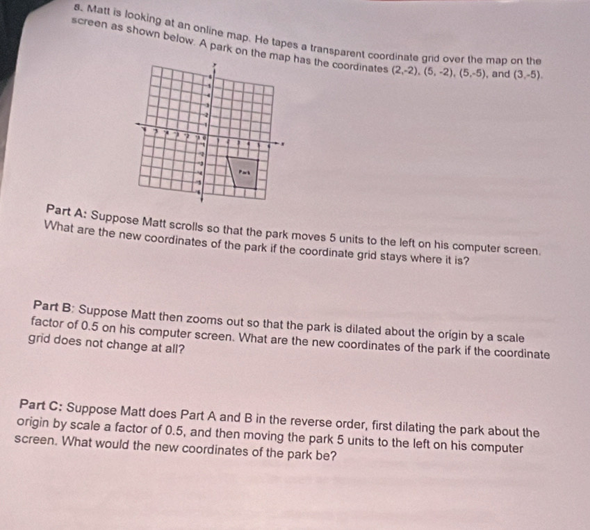 Matt is looking at an online map. He tapes a transparent coordinate grid over the map on the 
screen as shown below. A park on the map has the coordinates (2,-2), (5,-2), (5,-5) , and (3,-5). 
Part A: Suppose Matt scrolls so that the park moves 5 units to the left on his computer screen. 
What are the new coordinates of the park if the coordinate grid stays where it is? 
Part B: Suppose Matt then zooms out so that the park is dilated about the origin by a scale 
factor of 0.5 on his computer screen. What are the new coordinates of the park if the coordinate 
grid does not change at all? 
Part C: Suppose Matt does Part A and B in the reverse order, first dilating the park about the 
origin by scale a factor of 0.5, and then moving the park 5 units to the left on his computer 
screen. What would the new coordinates of the park be?