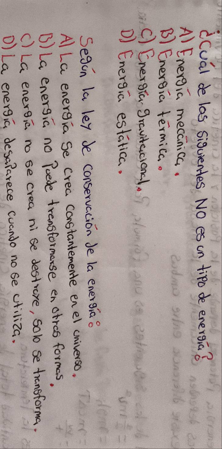 dcual de las siguentes NO es cn tipo de energia?
Al Energia mecanica.
B Energia termica.
C) Energra gravitacional.
D) Energia estatica.
Segin la ley be conservacion de la energia o
Al La energia se crea constantemente enel cniverso.
B) La energia no Poede transformerse enotrcs formas,
() LG energia no se crea ni se destrore, solo se transforma.
D) La energia desalarece (uando no se ctiliza.