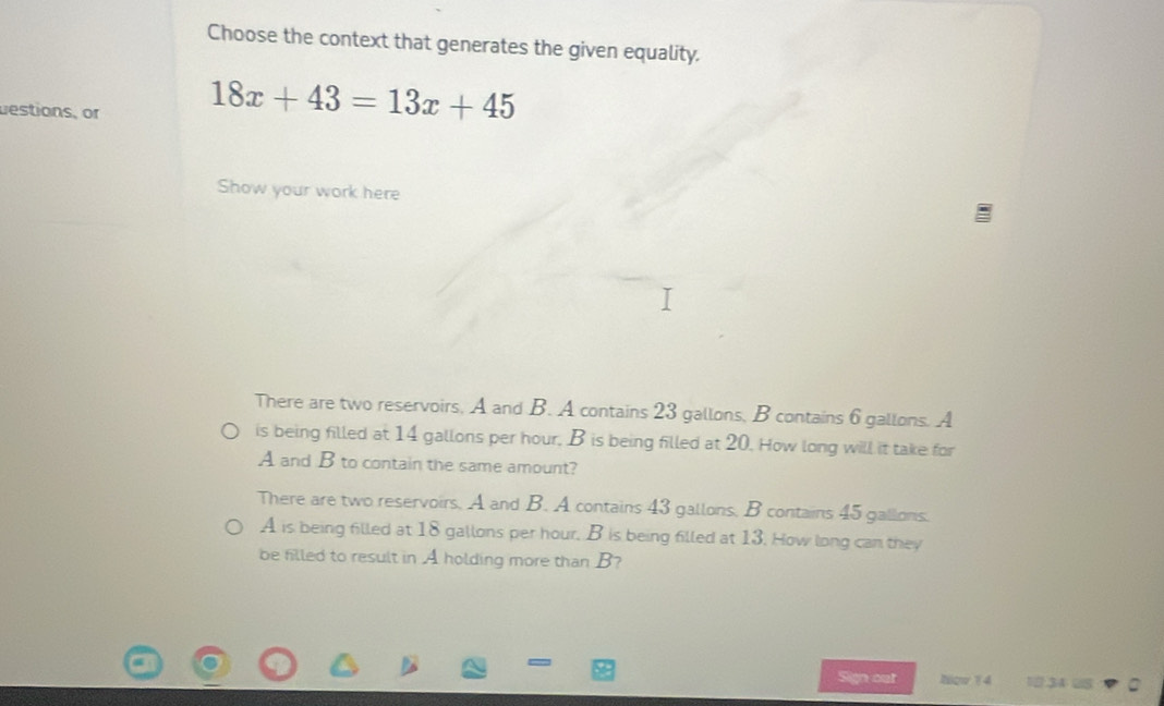 Choose the context that generates the given equality. 
uestions, or 18x+43=13x+45
Show your work here 
There are two reservoirs, A and B. A contains 23 gallons, B contains 6 gallons. A 
is being filled at 14 gallons per hour, B is being filled at 20. How long will it take for 
A and B to contain the same amount? 
There are two reservoirs. A and B. A contains 43 gallons, B contains 45 gallons. 
A is being filled at 18 gallons per hour. B is being filled at 13. How long can they 
be filled to result in A holding more than B? 
Sign out Now 14 1 .34 2S