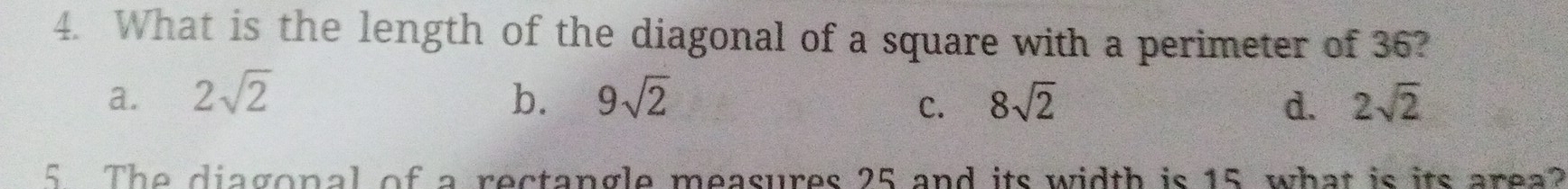 What is the length of the diagonal of a square with a perimeter of 36?
a. 2sqrt(2) b. 9sqrt(2) 8sqrt(2) d. 2sqrt(2)
C.
5 The diagonal of a rectangle measures 25 and its width is 15 what is its area?