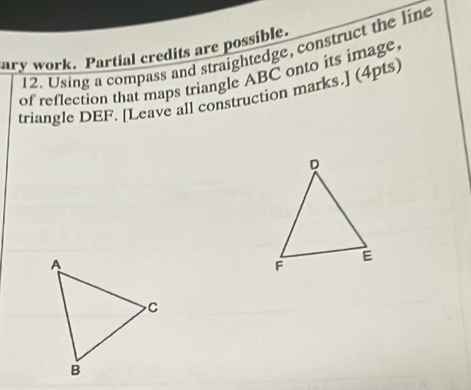 ary work. Partial credits are possible. 
12. Using a compass and straightedge, construct the line 
of reflection that maps triangle ABC onto its image. 
triangle DEF. [Leave all construction marks.] (4pts)