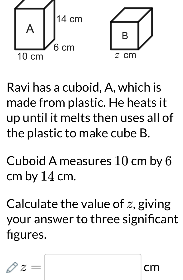 Ravi has a cuboid, A, which is 
made from plastic. He heats it 
up until it melts then uses all of 
the plastic to make cube B. 
Cuboid A measures 10 cm by 6
cm by 14 cm. 
Calculate the value of z, giving 
your answer to three significant 
figures.
z=□ cm