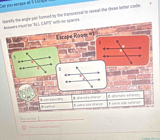 Can you escape all 9 Escapu ku
Identify the angle pair formed by the transversal to reveal the three letter code. *
Answers must be "ALL CAPS" with no spaces.
Escape Room #1
1
*
*
A corresponding B alternate interior C alternate exterian
D vertical E same side Inferior F same side exterion
You ans we
This is a required question
Clear form