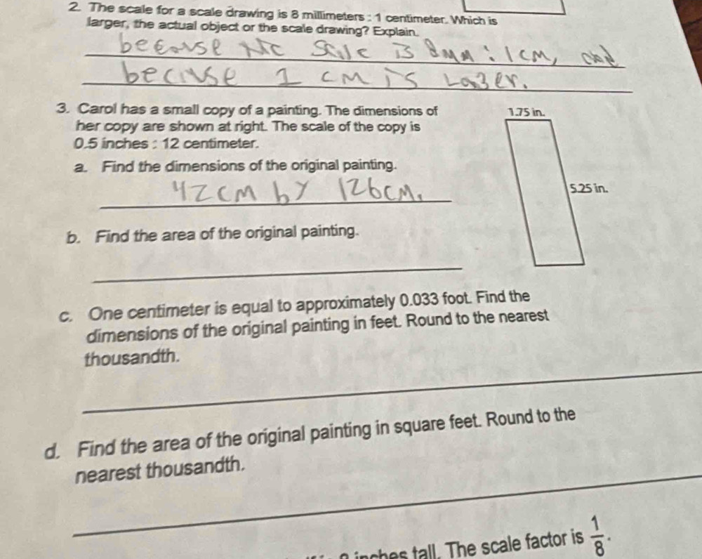 The scale for a scale drawing is 8 millimeters : 1 centimeter. Which is 
larger, the actual object or the scale drawing? Explain. 
_ 
_ 
3. Carol has a small copy of a painting. The dimensions of 
her copy are shown at right. The scale of the copy is
0.5 inches : 12 centimeter. 
a. Find the dimensions of the original painting. 
_ 
b. Find the area of the original painting. 
_ 
c. One centimeter is equal to approximately 0.033 foot. Find the 
dimensions of the original painting in feet. Round to the nearest 
_ 
thousandth. 
d. Find the area of the original painting in square feet. Round to the 
_nearest thousandth. 
ches tall. The scale factor is  1/8 .
