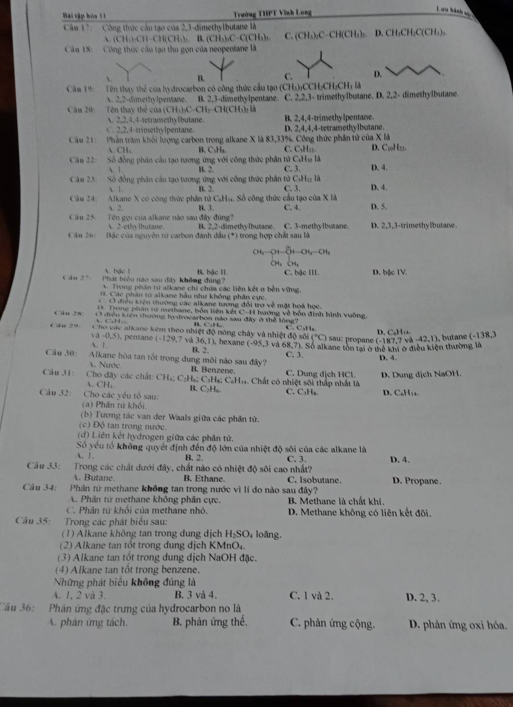 Bài tập hóa 11  Trường THPT Vĩnh Long
Lưu hành ninc
Cầu 17:  -  Công thức cầu tạo của 2,3-dimethylbutane là
A. (CH₄)₂CH-CH(CH₃):. B. (CH₃)₃C-C(CH₃)₃. C. (CH₃)₂C-CH(CH₃)₂. D. CH₃CH₂C(CH₃)₃.
Cầu 18:  Công thức cầu tạo thu gọn của neopentane là
、
B.
C.
D.
Câu 19:  Tên thay thể của hydrocarbon có công thức cầu tạo (CH₃)₃CCH₂CH₂CH₃ là
A. 2.2-dimethylpentane. B. 2,3-dimethylpentane. C. 2,2,3- trimethylbutane. D. 2,2- dimethylbutane.
Cầu 20: Tên thay thể của (CH₃)₃C-CH₂-CH(CH₃)₂ là
A. 2,2,4,4-tetramethylbutane. B. 2,4,4-trimethylpentane.
C. 2,2,4-trimethylpentane. D. 2,4,4,4-tetramethylbutane.
Câu 21: Phần trăm khói lượng carbon trong alkane X là 83,33%. Công thức phần tử của X là
A. CH₄. B. C₃Hs. C. CsH₁₂. D. C_1 0H22、
Câu 22: Số đồng phần cầu tạo tương ứng với công thức phân tử C₄H₁ là
A. 1. B. 2. C. 3. D. 4.
Câu 23:  Số đồng phần cầu tạo tương ứng với công thức phần tử C_5H_12 là
. 1. B. 2. C. 3. D. 4.
Câu 24: Alkane X có công thức phân tử C₆Hị. Số công thức cấu tạo của X là
 2. B. 3. C, 4. D. 5.
Câu 25: Tên gọi của alkane nào sau đây đúng
A. 2-ethy lbutane. B. 2.2-d imethylbutane. C. 3-methylbutane. D. 2,3,3-trimethylbutane.
Câu 26:  Bặc của nguyên tử carbon đánh dầu (*) trong hợp chất sau là
CH_3-CH-CH-CH_2-CH_3
CH, CH,
A. bậc L B. bậc II. C. bậc III. D. bậc IV.
Câu 27: Phát biểu nào sau đây không đủng?
A. Trong phản tử alkane chí chứa các liên kết ơ bền vững.
B. Các phân từ alkane hầu như không phân cực.
Ở điều kiện thường các alkane tương đổi trợ về mặt hoá học.
D. Trong phần từ methane, bốn liên kết C-H hướng về bốn đỉnh hình vuông,
Câu 28: Ở điều kiến thường hydrocarbon nào sau đây ở thể lông?
C  B. C₂H₆ C.C₃H₈.
Cân 29: Cho các alkane kêm theo nhiệt độ nóng chảy và nhiệt độ sôi (^circ C) sa   D. C₆H14 -42,1). butane (-138,3
và -0,5), pentane (-129. 7 và 36,1). hexane (-95,3
(-187.7)
A. 1. B. 2. và 68,7). Sổ alkane tồn tại ở thể khí ở điều kiện thường là
C. 3.
Câu 30: Alkane hòa tan tốt trong dung môi nào sau đây? D. 4.
A. Nước. B. Benzene. C. Dung dịch HCl. D. Dung dịch NaOH.
Câu 31:  Cho dãy các chất: CH₄; C₂H₆; C H_8:C_6H_14 4. Chất có nhiệt sôi thấp nhất là
A. CH₄. B. C_2H_6 C. C₃H₈.
Câu 32:  Cho các yều tổ sau: D. C₆H₁4.
(a) Phân tử khổi.
(b) Tương tác van der Waals giữa các phân tử.
(c) Độ tan trong nước.
(d) Liên kết hydrogen giữa các phân tử.
Số yêu tổ không quyết định đến độ lớn của nhiệt độ sôi của các alkane là
A. 1. B. 2. C. 3. D. 4.
Câu 33: Trong các chất dưới đây, chất nào có nhiệt độ sôi cao nhất?
A. Butane. B. Ethane. C. Isobutane. D. Propane.
Câu 34: Phân tử methane không tan trong nước vì lí do nào sau đây?
A. Phân tử methane không phân cực. B. Methane là chất khí
C. Phân tử khối của methane nhỏ. D. Methane không có liên kết đôi.
Câu 35: Trong các phát biểu sau:
(1) Alkane không tan trong dung dịch H_2SO_4 loãng.
(2) Alkane tan tổt trong dung dịch KMnO₄.
(3) Alkane tan tốt trong dung dịch NaOH đặc.
(4) Alkane tan tổt trong benzene.
Những phát biểu không đúng là
A. 1, 2 và 3. B. 3 và 4. C. 1 và 2. D. 2, 3.
Câu 36: Phản ứng đặc trưng của hydrocarbon no là
A. phân ứng tách. B. phản ứng thế.  C. phản ứng cộng. D. phản ứng oxi hóa.