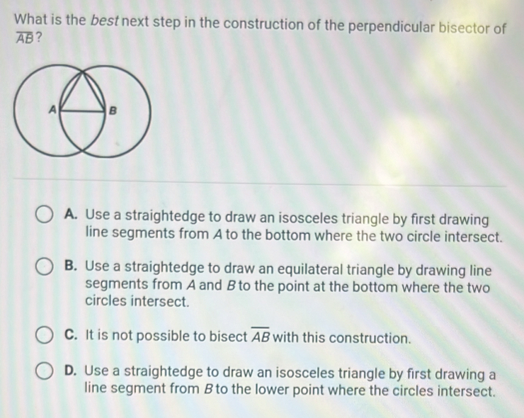 What is the best next step in the construction of the perpendicular bisector of
overline AB ?
A. Use a straightedge to draw an isosceles triangle by first drawing
line segments from A to the bottom where the two circle intersect.
B. Use a straightedge to draw an equilateral triangle by drawing line
segments from A and B to the point at the bottom where the two
circles intersect.
C. It is not possible to bisect overline AB with this construction.
D. Use a straightedge to draw an isosceles triangle by first drawing a
line segment from B to the lower point where the circles intersect.