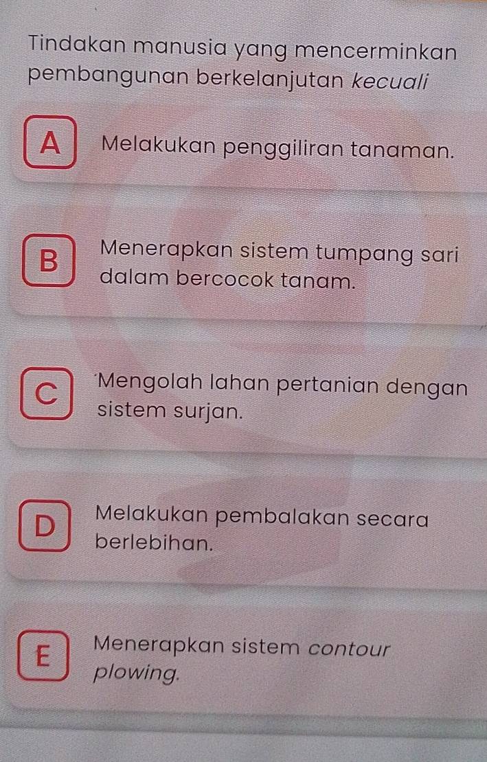 Tindakan manusia yang mencerminkan
pembangunan berkelanjutan kecuali
A Melakukan penggiliran tanaman.
Menerapkan sistem tumpang sari
B dalam bercocok tanam.
a *Mengolah lahan pertanian dengan
sistem surjan.
Melakukan pembalakan secara
berlebihan.
E Menerapkan sistem contour
plowing.