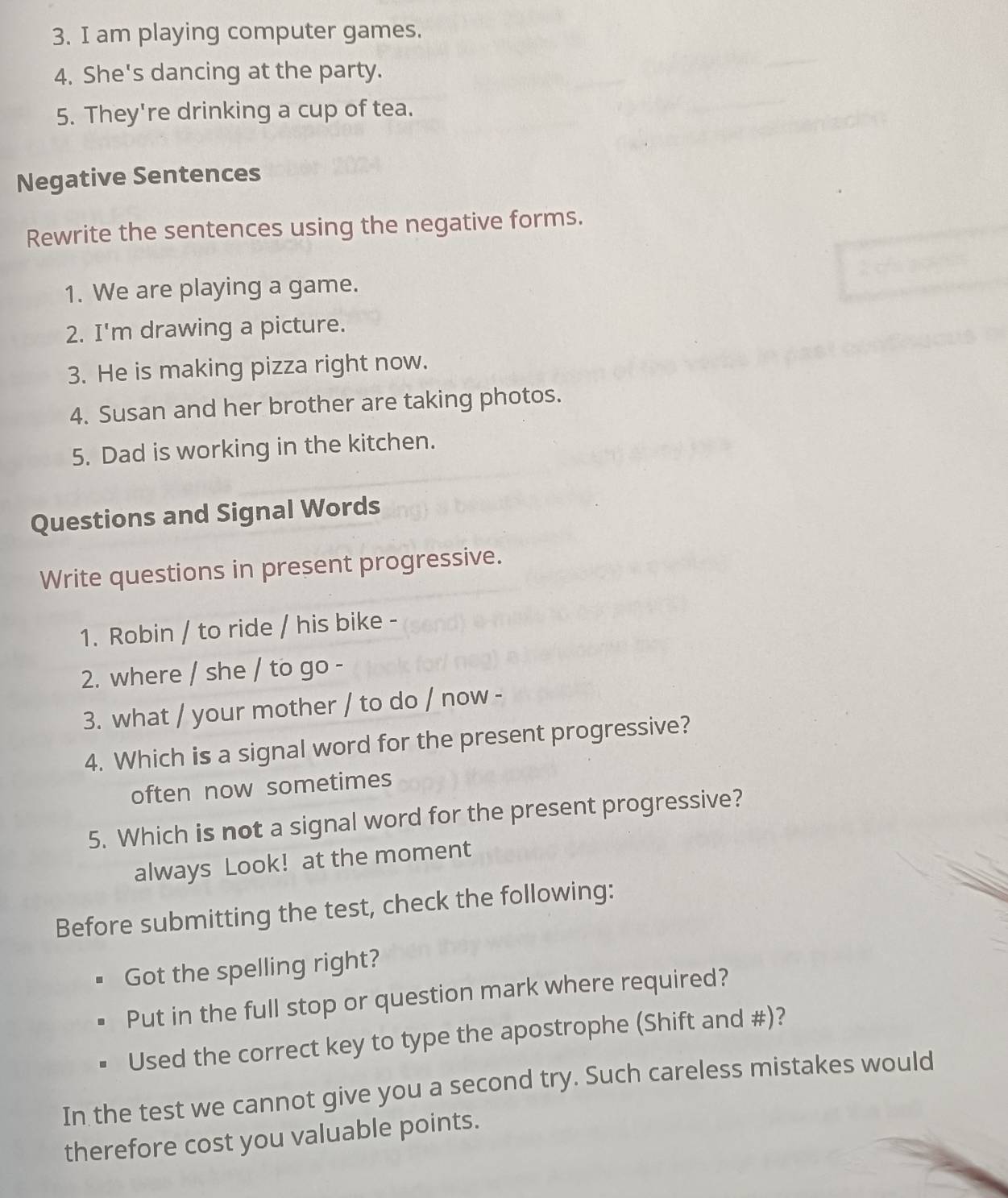 am playing computer games.
4. She's dancing at the party.
5. They're drinking a cup of tea.
Negative Sentences
Rewrite the sentences using the negative forms.
1. We are playing a game.
2. I'm drawing a picture.
3. He is making pizza right now.
4. Susan and her brother are taking photos.
5. Dad is working in the kitchen.
Questions and Signal Words
Write questions in present progressive.
1. Robin / to ride / his bike -
2. where / she / to go -
3. what / your mother / to do / now -
4. Which is a signal word for the present progressive?
often now sometimes
5. Which is not a signal word for the present progressive?
always Look! at the moment
Before submitting the test, check the following:
Got the spelling right?
Put in the full stop or question mark where required?
Used the correct key to type the apostrophe (Shift and #)?
In the test we cannot give you a second try. Such careless mistakes would
therefore cost you valuable points.