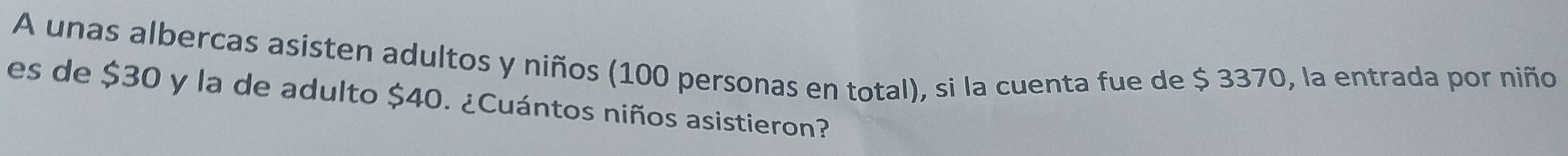 A unas albercas asisten adultos y niños (100 personas en total), si la cuenta fue de $ 3370, la entrada por niño 
es de $30 y la de adulto $40. ¿Cuántos niños asistieron?