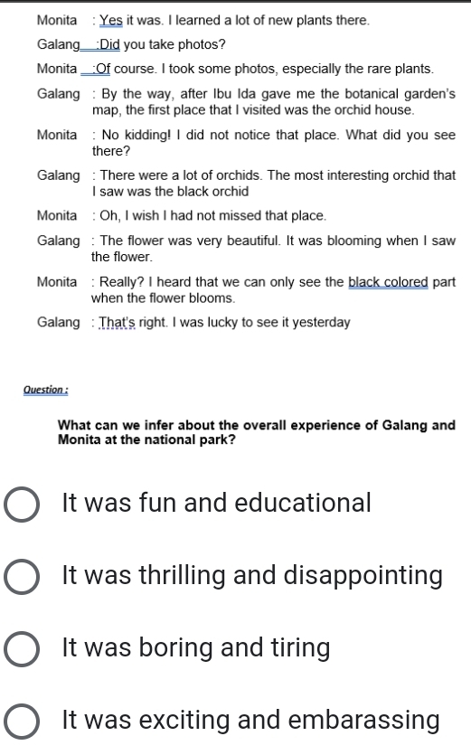 Monita : Yes it was. I learned a lot of new plants there.
Galang_:Did you take photos?
Monita __:Of course. I took some photos, especially the rare plants.
Galang : By the way, after Ibu Ida gave me the botanical garden's
map, the first place that I visited was the orchid house.
Monita : No kidding! I did not notice that place. What did you see
there?
Galang : There were a lot of orchids. The most interesting orchid that
I saw was the black orchid
Monita : Oh, I wish I had not missed that place.
Galang : The flower was very beautiful. It was blooming when I saw
the flower.
Monita : Really? I heard that we can only see the black colored part
when the flower blooms.
Galang : That's right. I was lucky to see it yesterday
Question :
What can we infer about the overall experience of Galang and
Monita at the national park?
It was fun and educational
It was thrilling and disappointing
It was boring and tiring
It was exciting and embarassing