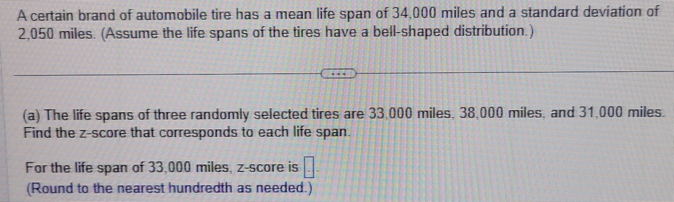 A certain brand of automobile tire has a mean life span of 34,000 miles and a standard deviation of
2,050 miles. (Assume the life spans of the tires have a bell-shaped distribution.) 

(a) The life spans of three randomly selected tires are 33,000 miles, 38,000 miles, and 31,000 miles
Find the z-score that corresponds to each life span 
For the life span of 33,000 miles, z-score is □ 
(Round to the nearest hundredth as needed.)