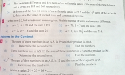 Find common difference and first term of an arithmetic series if the sum of the first 6 terms 
and 9 terms are 183 and 369 respectively. 
(b) If the sum of the first 10 terms of an arithmetic series is 27.5 and the 10° term of the series is
5, determine the value of its first term and common difference. 
The first term (a), last term (b) and sum are given. Find the number of terms and common difference. 
(2) a=3, b=90 and the sum 1395 (b) a=79, b=7 and the sum 1118
(c) a=9, b=-6 and the sum 24 (d) a=1, b=58 1/2  andthesum714. 
Problems in the Context 
(a) The sum of three numbers in an A. S. is 39 and their product is 2184. 
(i) Determine the second term. (ii) Find the numbers. 
(b) Three numbers are in AS. If the sum of these numbers is 27 and the product is 585, 
(i) Determine the second term. (ii) Find the numbers. 
(f) The sum of five numbers in an A. S. is 15 and the sum of their squares is 55. 
(i) Determine the third term. (ii) Find the numbers. 
(a) Given a series 24+20+16+ _