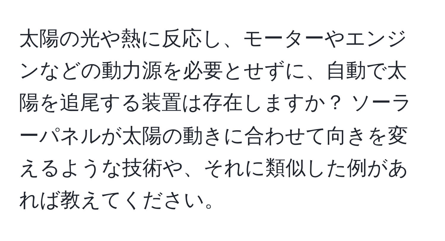 太陽の光や熱に反応し、モーターやエンジンなどの動力源を必要とせずに、自動で太陽を追尾する装置は存在しますか？ ソーラーパネルが太陽の動きに合わせて向きを変えるような技術や、それに類似した例があれば教えてください。