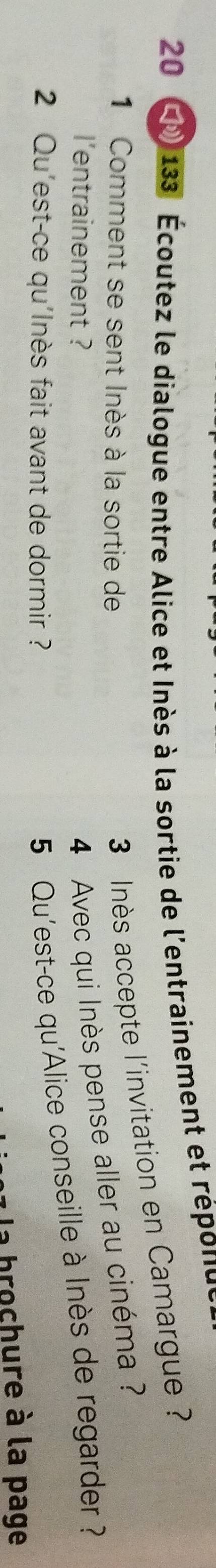 20 * 133 Écoutez le dialogue entre Alice et Inès à la sortie de l'entrainement et réponue 
1 Comment se sent Inès à la sortie de
3 Inès accepte l'invitation en Camargue ? 
l'entrainement ? 
4 Avec qui Inès pense aller au cinéma ? 
2 Qu'est-ce qu'Inès fait avant de dormir ? 
5 Qu'est-ce qu'Alice conseille à Inès de regarder ? 
brochure à la page
