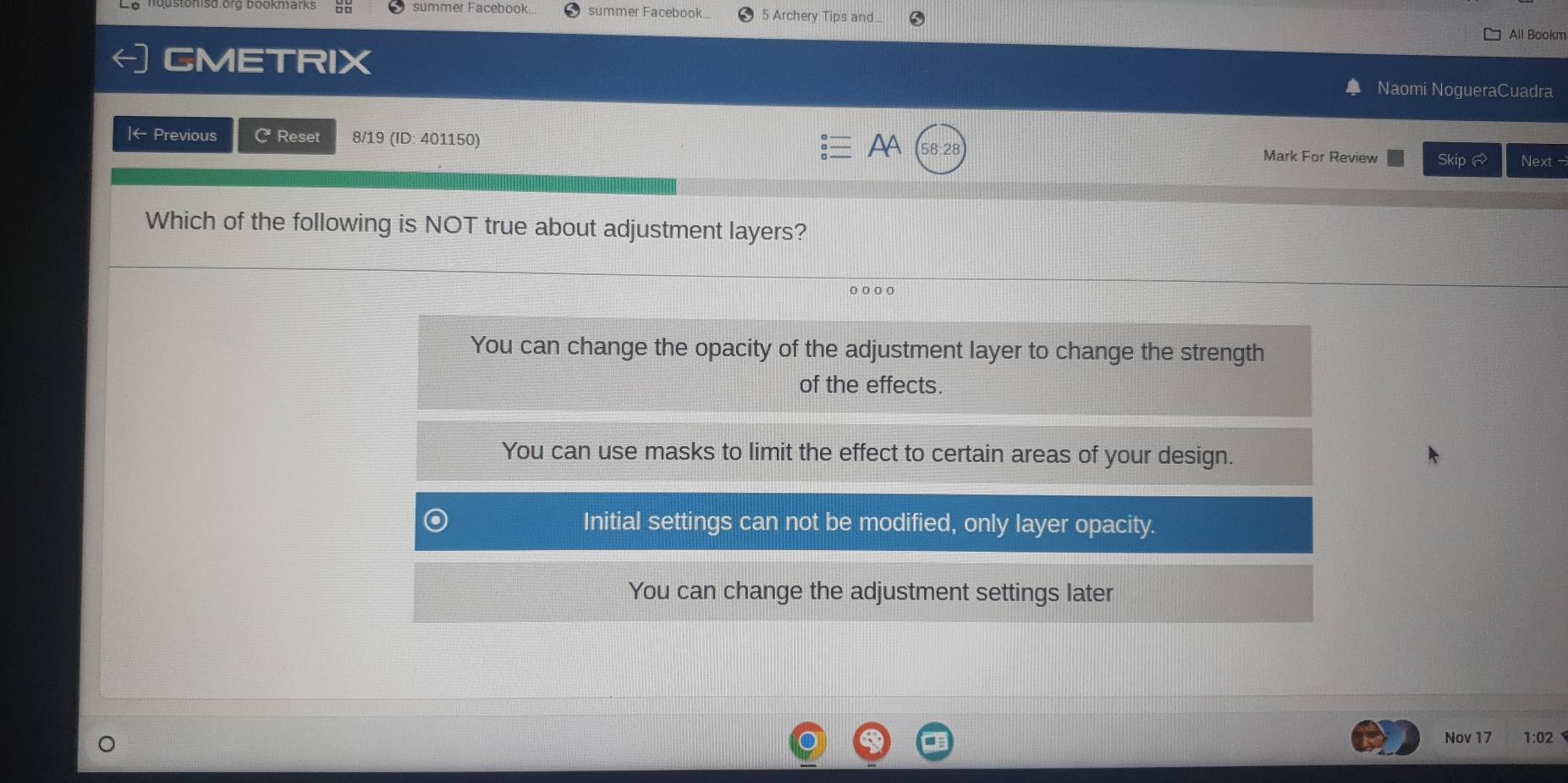 summer Facebook. summer Facebook. 5 Archery Tips and. All Bookm
CMETRIX
Naomi NogueraCuadra
|← Previous C Reset 8/19 (ID: 401150) AA 58:2 Mark For Review Skip Next -
Which of the following is NOT true about adjustment layers?
。。。。
You can change the opacity of the adjustment layer to change the strength
of the effects.
You can use masks to limit the effect to certain areas of your design.
Initial settings can not be modified, only layer opacity.
You can change the adjustment settings later
Nov 17 1:02
