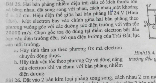 ài 25. Hai bản phẳng nhiễm điện trái dầu có kích thước lớn 
và băng nhau, đặt song song với nhau, cách nhau một khoảng
d=12cm. Hiệu điện thế giữa hai bản phăng là 24 V (Hình
18.4). Một electron bay vào chính giữa hai bản phẳng theo 
phương vuông góc với các đường sức điện trường với vận tốc
20000 m/s. Chọn gốc toạ độ đúng tại điểm electron bắt đầu 
bay vào điện trường đều. Bỏ qua điện trường của Trái Đất, lực 
cản môi trường. 
* Hãy tính tầm xa theo phương Ox mà electron 
Hình18.4. 
chuyển động được. 
b. Hãy tính vận tốc theo phương Oy và động năng trường đều g 
của electron khi va chạm với bản phẳng nhiễm 
điện duơng. 
Bài 26. Đặt vào 2 bản kim loại phẳng song song, cách nhau 2 cm m