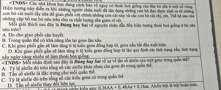 Các nhà khoa học đang cảnh báo về nguy cơ thoái hoá giống của đàn bò sữa ở một số vùng.
Hiện tượng này diễn ra khi những người chăn nuôi đã tận dụng những con bò đực được sinh ra từ những
con bò cái nuôi lấy sữa đề giao phối với chính những con cái này và các con bò cái chị, em. Thế hệ sau của
những cặp bố mẹ bò nêu trên cho ra chất lượng sữa giảm rõ rệt.
Mỗi giải thích sau đây là Đúng hay Sai về nguyên nhân dẫn đến hiện tượng thoái hoá giống ở bò sữa
nêu trên?
A. Do cho giao phối cận huyết.
B. Trong quần thể có khả năng tồn tại gene lặn xấu.
C. Khi giao phối gần sẽ làm tăng tỉ lệ kiều gene đồng hợp tử, gene xấu bắt đầu xuất hiện.
D. Khi giao phối gần sẽ làm tăng tỉ lệ kiểu gene đồng hợp từ lặn quy định các tính trạng xấu, tính trạng
xấu ngày càng nhiều sẽ làm thoái hóa giống.
Mỗi nhận định sau đây là Đúng hay Sai về sự về tần số alelle của một gene trong quần thể?
A. Tỷ lệ alelle đó trên tổng số các alelle khác nhau của gene đó trong quần thể.
B. Tần số alelle là đặc trưng cho mỗi quần thể.
C. Tỷ lệ alelle đó trên tổng số các kiểu gene có trong quần thể
D. Tần số alelle thay đổi liên tục. 0, 36AA+0, 48Aa+0, 16aa. Alelle trội là trội hoàn toàn.
ành phần kiều gen: