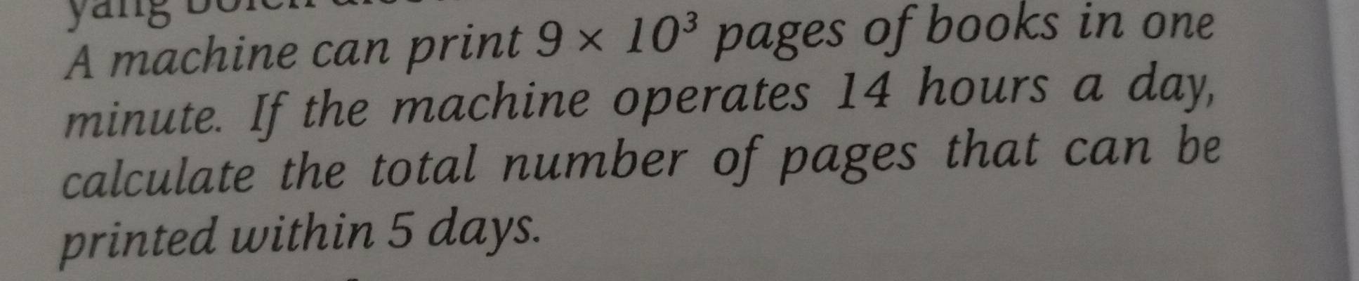 A machine can print 9* 10^3 pages of books in one
minute. If the machine operates 14 hours a day, 
calculate the total number of pages that can be 
printed within 5 days.