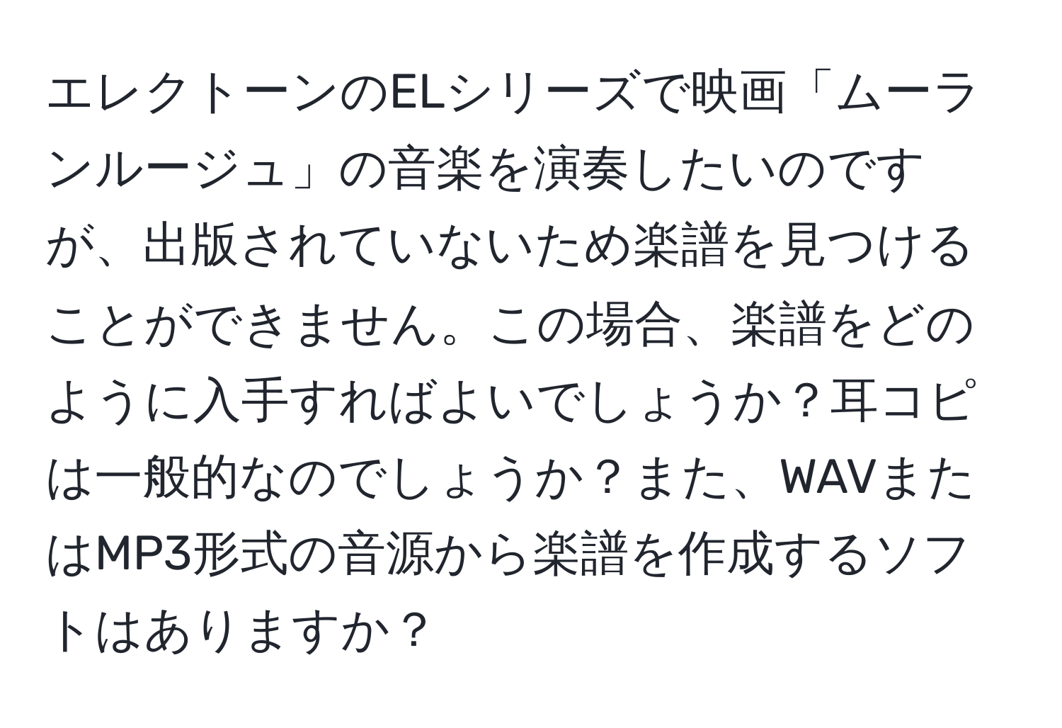 エレクトーンのELシリーズで映画「ムーランルージュ」の音楽を演奏したいのですが、出版されていないため楽譜を見つけることができません。この場合、楽譜をどのように入手すればよいでしょうか？耳コピは一般的なのでしょうか？また、WAVまたはMP3形式の音源から楽譜を作成するソフトはありますか？