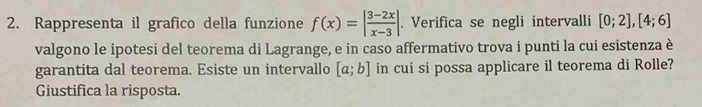 Rappresenta il grafico della funzione f(x)=| (3-2x)/x-3 |. Verifica se negli intervalli [0;2],[4;6]
valgono le ipotesi del teorema di Lagrange, e in caso affermativo trova i punti la cui esistenza è 
garantita dal teorema. Esiste un intervallo [a;b] in cui si possa applicare il teorema di Rolle? 
Giustifica la risposta.