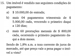 Um imóvel é vendido nas seguintes condições de 
pagamento: 
a) $ 10.000,00 de entrada; 
b) mais 04 pagamentos trimestrais de $
5.000,00 cada, vencendo o primeiro daqui 
a 120 dias; 
c) mais 60 prestações mensais de $ 800,00
cada, ocorrendo o primeiro pagamento da- 
qui a dois meses. 
Sendo de 1,8% a.m. a taxa corrente de juros de 
mercado, até que preço vale a pena pagar o imó- 
vel a vista?