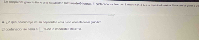 Un recipiente grande tiene una capacidad máxima de 64 onzas. El contenedor se llena con 8 onzas menos que su capacidad máxima. Responde las partes a y be 
a. ¿A qué porcentaje de su capacidad está lleno el contenedor grande? 
El contenedor se liena al □ % de la capacidad máxima.