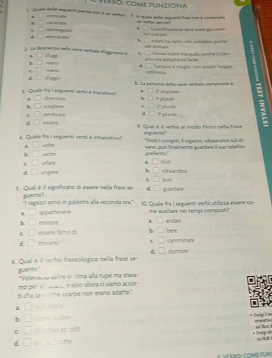 VeRbO: COMe FUNzIONA
1. Quale dellle seguenti parblle non é un verbo? 7. In qualle delle sezuenti frasi non é contenuto
□ correvate
□ camerate
un verbo servile?
□ La professoressa deve avere già corret-
C □ danneggiate to i compiti.
d □ ellenicavate Infatti ha detto che potrebbe portar-
6. □
celli domani.
2. La desinenza nella voce verbale sfuggivono e C □ Dovrei essere tranguillo perché il com-
□ sfugg pito era abbastanza facile.
b. □ -wand
d. 1= I Tuttavia è meglio non essere troppo
C □ -ivano ottimista.
d □ sfuggiv-
8. La persona dellla voce verbale comproste é
3. Quale fra i seguenti verbi è transitivo? a □ 2" singolare
□ divenitare b. □ 1* plurale
b. □ scegliere C □ 2ª plurale
d
C □ sembrare □ 3^2 plurale
d. □ essere
9. Qual è il verbo al modo finito nella frase
seguente?
Quale fra i seguenti verbi è intransitivo? "Finiti i compiti, il ragazzo, sdraiandosi sul di-
2 □ udire vano, può finalmente guardare il suo telefilm
b □ uscire preferito."
C □ urlare a. □ finiti
b. □
d. □ ungere sdraiandosi
C □ può
5. Qual è il significato di essere nella frase se- d. □ guardare
guente?
“I ragazzi sono in palestra alla seconda ora.” 10. Quale fra i seguenti verbi utilizza essere co-
a □ appartenere me ausiliare nei tempi composti?
2. □
b. □ esistere andare
C. □ essere fatto di b. □ bere
d. □ trovarsi C. □ camminare
d. □ dormire
6. Qual è il verbo fraseologico nella frase se-
guente?
*Volevamo salire in cima alla rupe ma stava-
mo per scivolre, e solo allora ci siamo accor-
ti che le nostre scarpe non erano adatte."
3. □ vak vamo
I
b. □ sts-m sóper Svolgi il te
C. □ cl mo accorti interattive sul libro d
Svoligi alt
d. □ e   atte
su HUB 
II VERRO: COME FUN