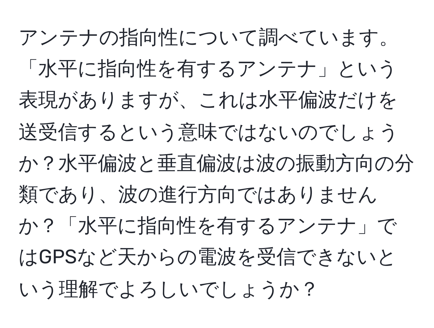 アンテナの指向性について調べています。「水平に指向性を有するアンテナ」という表現がありますが、これは水平偏波だけを送受信するという意味ではないのでしょうか？水平偏波と垂直偏波は波の振動方向の分類であり、波の進行方向ではありませんか？「水平に指向性を有するアンテナ」ではGPSなど天からの電波を受信できないという理解でよろしいでしょうか？