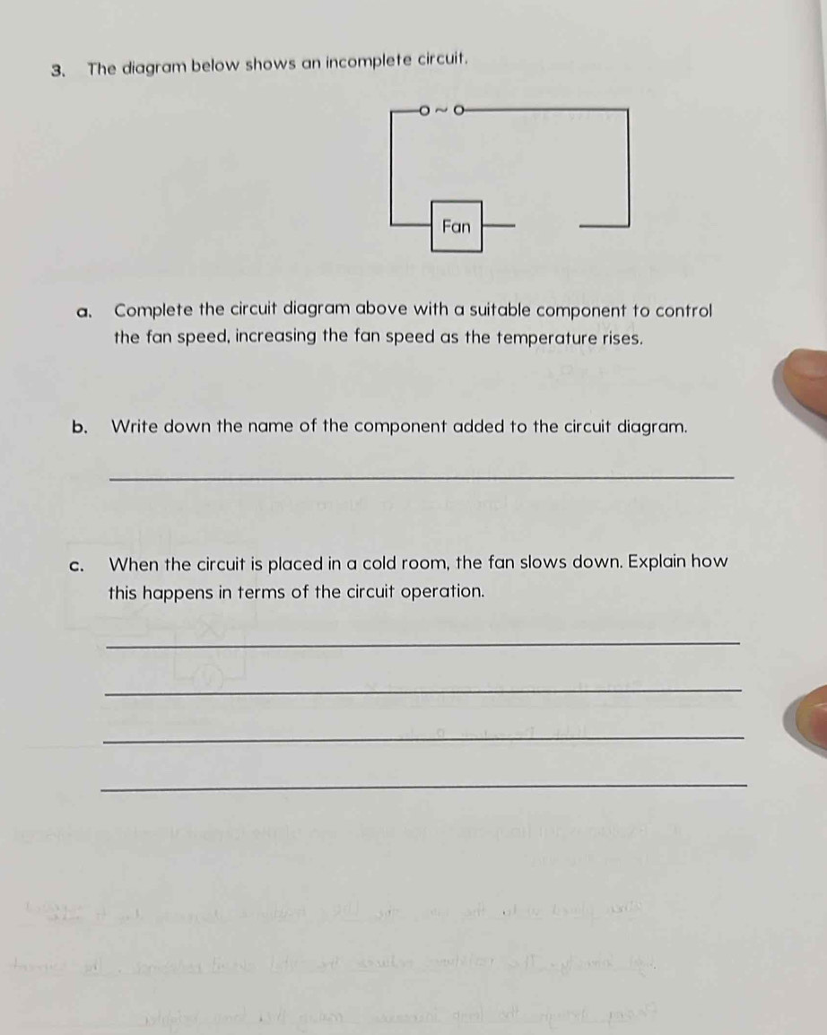 The diagram below shows an incomplete circuit. 
a. Complete the circuit diagram above with a suitable component to control 
the fan speed, increasing the fan speed as the temperature rises. 
b. Write down the name of the component added to the circuit diagram. 
_ 
c. When the circuit is placed in a cold room, the fan slows down. Explain how 
this happens in terms of the circuit operation. 
_ 
_ 
_ 
_