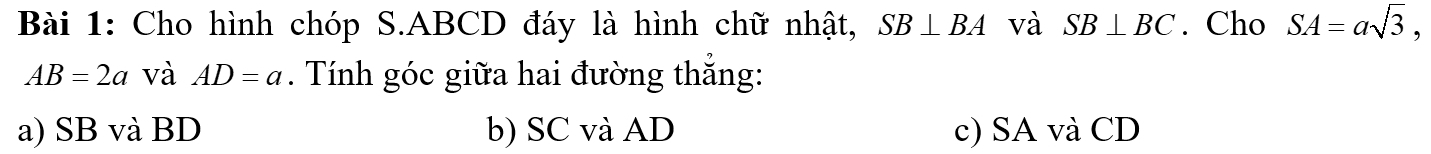 Cho hình chóp S. ABCD đáy là hình chữ nhật, SB⊥ BA và SB⊥ BC. Cho SA=asqrt(3),
AB=2a và AD=a. Tính góc giữa hai đường thắng:
a) SB và BD b) SC và AD c) SA và CD