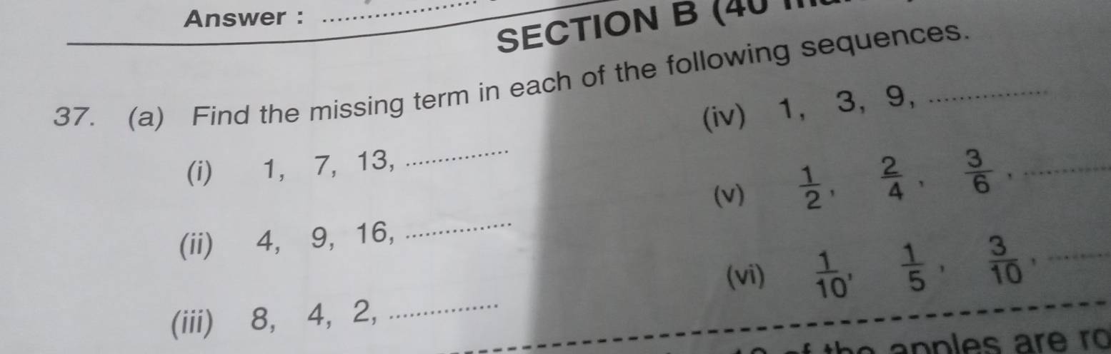 Answer : 
_ 
SECTION B (40 II1 
37. (a) Find the missing term in each of the following sequences. 
(iv) 1, 3, 9, 
(i) 1, 7, 13, 
_ 
(v)  1/2 ,  2/4 ,  3/6 , _ 
(ii) 4, 9, 16, 
_ 
(vi)  1/10 ,  1/5 ,  3/10 ,... 
(iii) 8, 4, 2, _  1/2 (41/2-x_0)= □ /2^(□) 