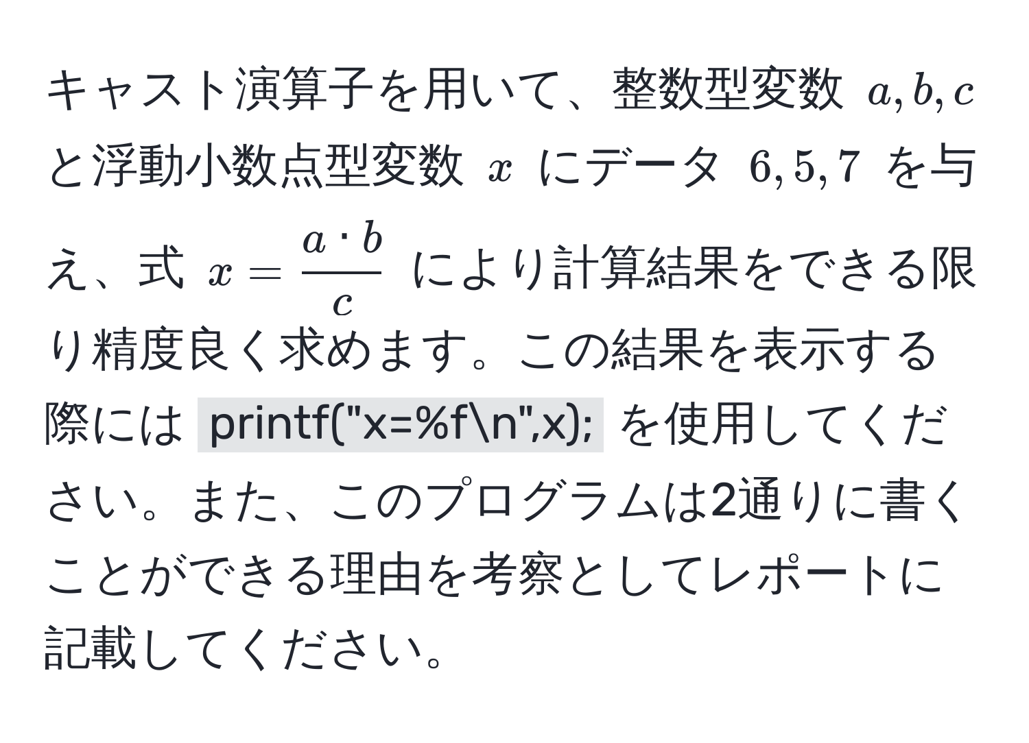 キャスト演算子を用いて、整数型変数 (a, b, c) と浮動小数点型変数 (x) にデータ (6, 5, 7) を与え、式 (x =  a · b/c ) により計算結果をできる限り精度良く求めます。この結果を表示する際には `printf("x=%fn",x);` を使用してください。また、このプログラムは2通りに書くことができる理由を考察としてレポートに記載してください。