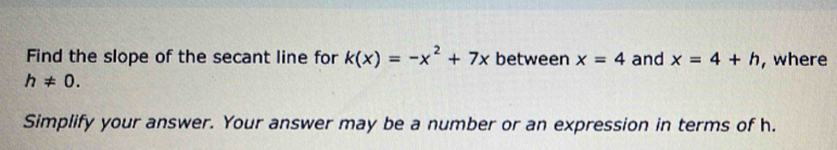 Find the slope of the secant line for k(x)=-x^2+7x between x=4 and x=4+h , where
h!= 0. 
Simplify your answer. Your answer may be a number or an expression in terms of h.