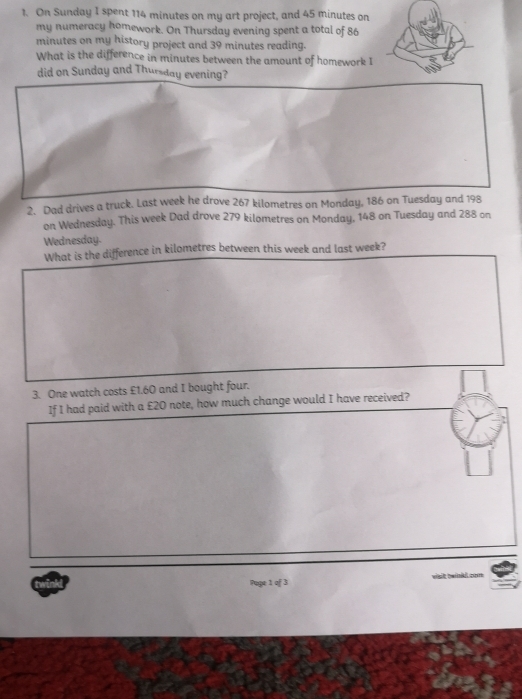 On Sunday I spent 114 minutes on my art project, and 45 minutes on 
my numeracy homework. On Thursday evening spent a total of 86
minutes on my history project and 39 minutes reading. 
What is the difference in minutes between the amount of homework I 
did on Sunday and Thursday evening? 
2. Dad drives a truck. Last week he drove 267 kilometres on Monday, 186 on Tuesday and 198
on Wednesday. This week Dad drove 279 kilometres on Monday, 148 on Tuesday and 288 on 
Wednesday. 
What is the difference in kilometres between this week and last week? 
3. One watch costs £1.60 and I bought four. 
If I had paid with a £20 note, how much change would I have received? 
Page 1 of 3 visit twinkl com