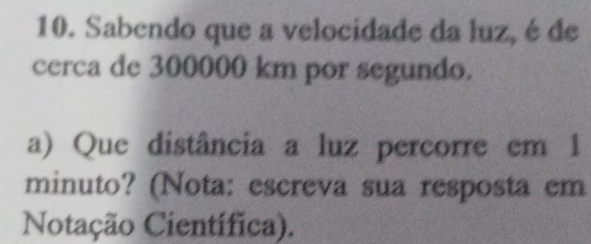 Sabendo que a velocidade da luz, é de 
cerca de 300000 km por segundo. 
a) Que distância a luz percorre em 1
minuto? (Nota: escreva sua resposta em 
Notação Científica).