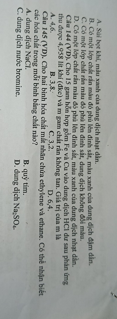 A. Sủi bọt khí, màu xanh của dung dịch nhạt dần.
B. Có một lớp chất rắn màu đỏ phủ lên đinh sắt, màu xanh của dung dịch đậm dẫn.
C. Có một lớp chất rắn màu đỏ phủ lên đinh sắt, dung dịch không đồi màu.
D. Có một lớp chất rắn màu đỏ phủ lên đinh sắt, màu xanh của dung dịch nhạt dẫn.
Câu 144 (VD). Cho 15 gam hỗn hợp gồm Fe và Cu vào dung dịch HCl dư sau phản ứng
thu được 4,958 lít khí (đkc) và m gam chất rắn không tan. Giá trị của m là
A. 4, 6. B. 3, 8. C. 3, 2. D. 6, 4.
Câu 145 (VD). Cho hai bình hóa chất mất nhãn chứa ethylene và ethane. Có thể nhận biết
các hóa chất trong mỗi bình bằng chất nào?
A. dung dịch NaCl. B. quỳ tím.
C. dung dịch nước bromine. D. dung dịch Na_2SO_4.